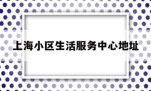 上海小区生活服务中心地址(小区生活服务平台)