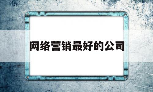 网络营销最好的公司(知名的网络营销企业有哪些)