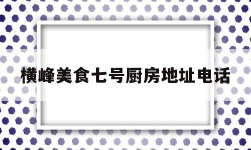 横峰美食七号厨房地址电话(吉水七号厨房订餐电话)