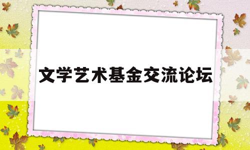 文学艺术基金交流论坛(文艺创作基金)