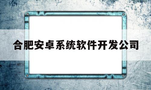 合肥安卓系统软件开发公司(安徽合肥软件公司)