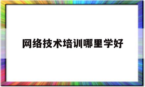 网络技术培训哪里学好(网络技术培训哪里学好一点)