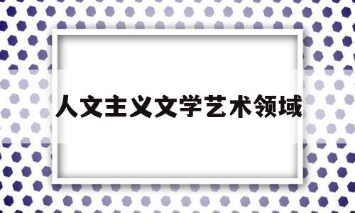 人文主义文学艺术领域(人文主义文学的艺术特征有哪些)