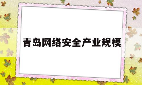 青岛网络安全产业规模(网络安全 产业)