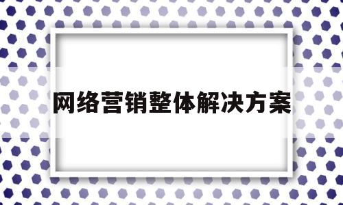 网络营销整体解决方案(网络营销整体解决方案有哪些)