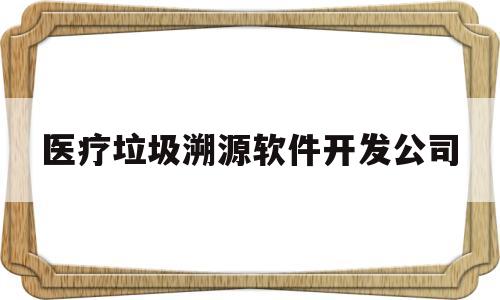 医疗垃圾溯源软件开发公司(医疗垃圾追溯系统app下载)