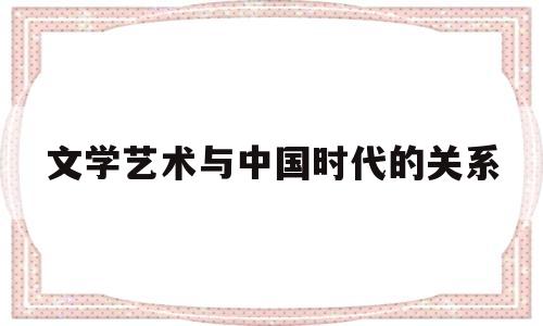 文学艺术与中国时代的关系(文学艺术与中国时代的关系论文)