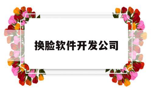 换脸软件开发公司(换脸软件使用)