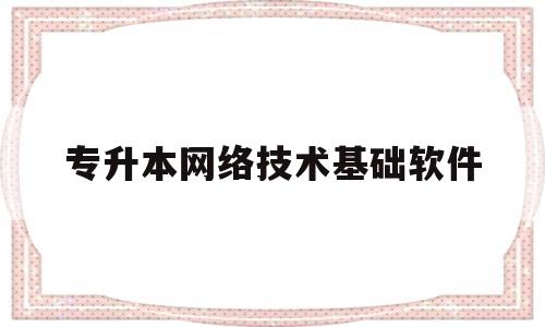 专升本网络技术基础软件(专升本计算机网络技术知识点大全)