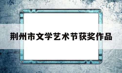 荆州市文学艺术节获奖作品(荆州 文艺)