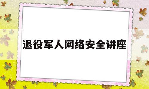 退役军人网络安全讲座(退役军人健康知识讲座)