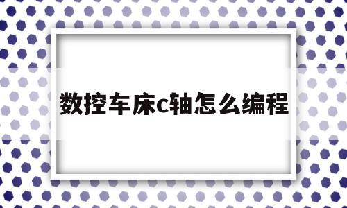 数控车床c轴怎么编程(数控车床c轴怎么编程程序)