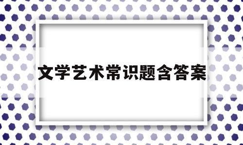 文学艺术常识题含答案(艺术文学常识题库)