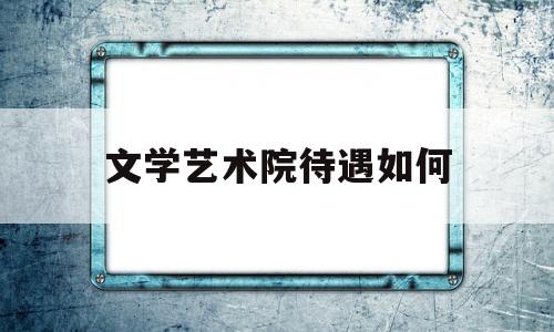 文学艺术院待遇如何(文学艺术学院都有哪些专业)