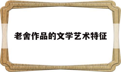 老舍作品的文学艺术特征(老舍文学创作的独特个性和艺术风格)