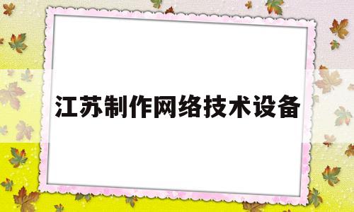 江苏制作网络技术设备(江苏制作网络技术设备有限公司)