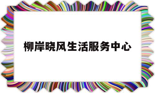 柳岸晓风生活服务中心(柳岸晓风生活服务中心怎么样)