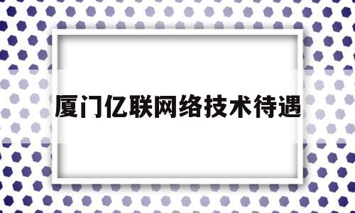 厦门亿联网络技术待遇(厦门亿联网络公司怎么样)