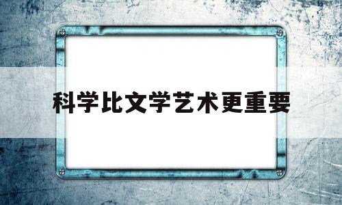 科学比文学艺术更重要(科学比文学更重要的英语作文)