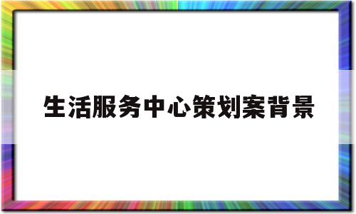 生活服务中心策划案背景(生活服务中心名字)