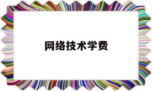 网络技术学费(网络技术学费一年多少)