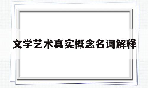 文学艺术真实概念名词解释(文学艺术真实概念名词解释是什么)