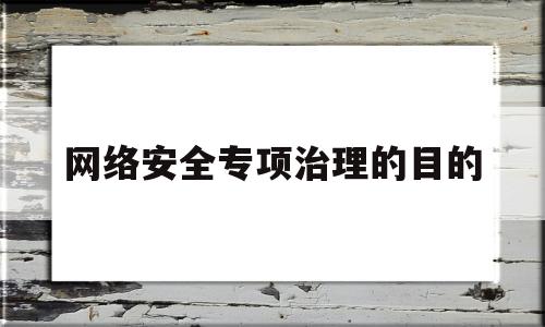 网络安全专项治理的目的(网络安全整治专项重点工作的内容是)