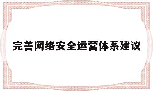 完善网络安全运营体系建议(完善网络安全制度)