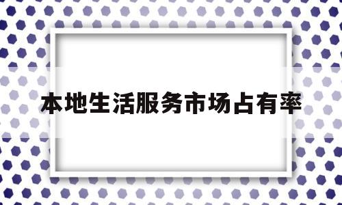 本地生活服务市场占有率(本地生活 市场规模)