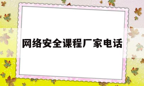 网络安全课程厂家电话(网络安全训练营视频课程)