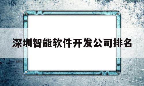 深圳智能软件开发公司排名(深圳有名的软件开发公司在哪里)