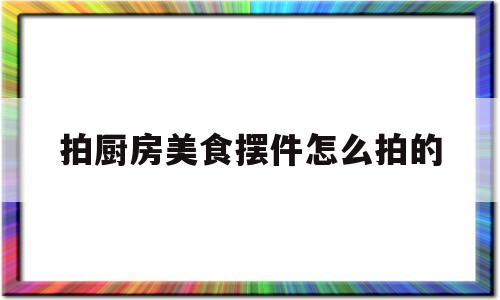 拍厨房美食摆件怎么拍的(厨房拍照技巧)