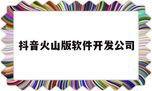 抖音火山版软件开发公司(抖音火山版软件开发公司是什么)