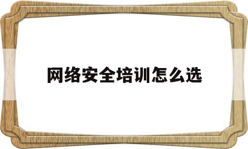 网络安全培训怎么选(网络安全培训最强的机构)