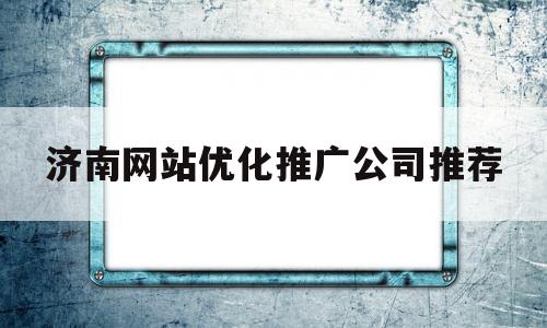 济南网站优化推广公司推荐(济南网站推广优化报价)