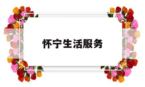 怀宁生活服务(怀宁信息公开网)