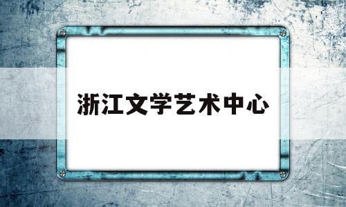 浙江文学艺术中心(浙江文学艺术中心招聘)