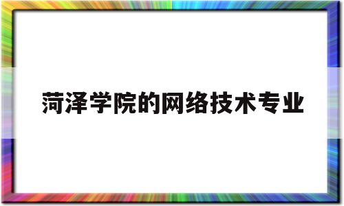 菏泽学院的网络技术专业(菏泽学院网络教育)