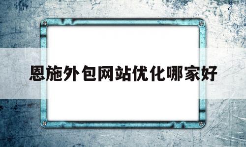 恩施外包网站优化哪家好(恩施学院学费价目表)