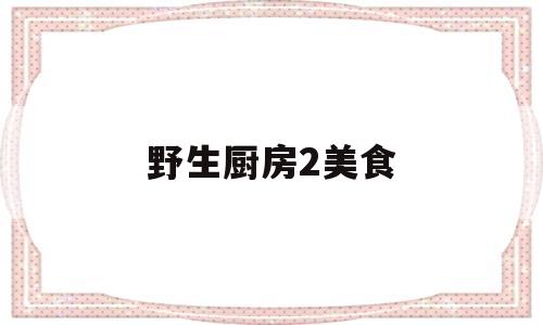 野生厨房2美食(野生厨房2去了哪些地方)