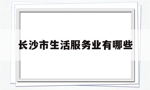 长沙市生活服务业有哪些(长沙生活网招聘信息)