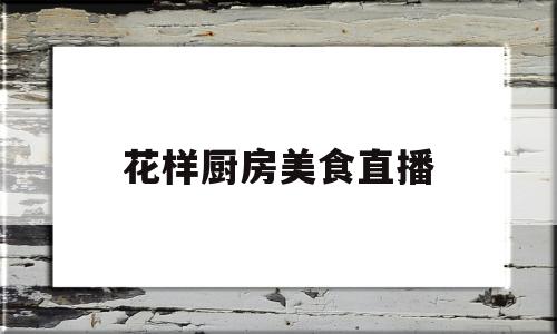 花样厨房美食直播(花样厨艺)
