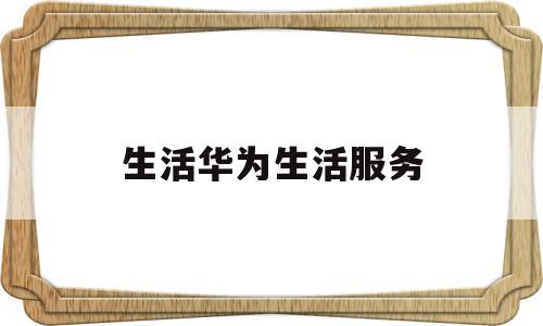 生活华为生活服务(华为 生活服务)