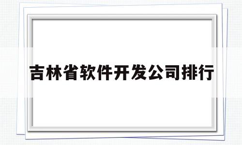 吉林省软件开发公司排行(吉林省软件开发公司排行榜)
