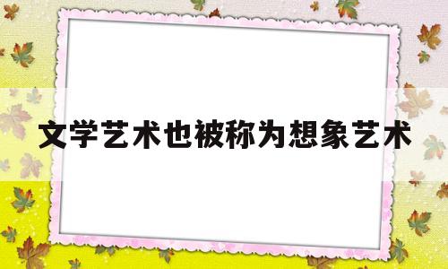 文学艺术也被称为想象艺术(文学艺术又被称为)