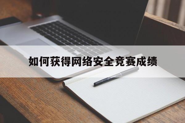 如何获得网络安全竞赛成绩(网络安全大赛怎么参加)