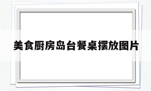美食厨房岛台餐桌摆放图片(美食厨房岛台餐桌摆放图片大全)