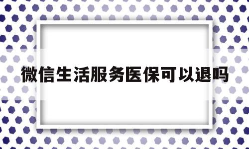 微信生活服务医保可以退吗(微信生活服务医保可以退吗怎么退)