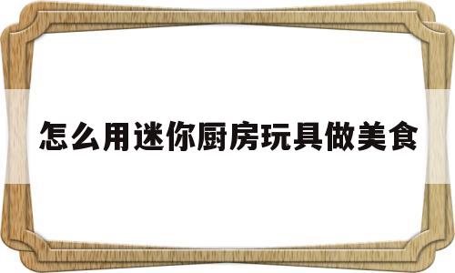 怎么用迷你厨房玩具做美食(迷你厨房玩具可以做饭可食的视频)