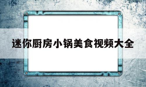 迷你厨房小锅美食视频大全(迷你厨房100种小视频)